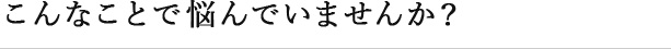 こんなことで悩んでいませんか？